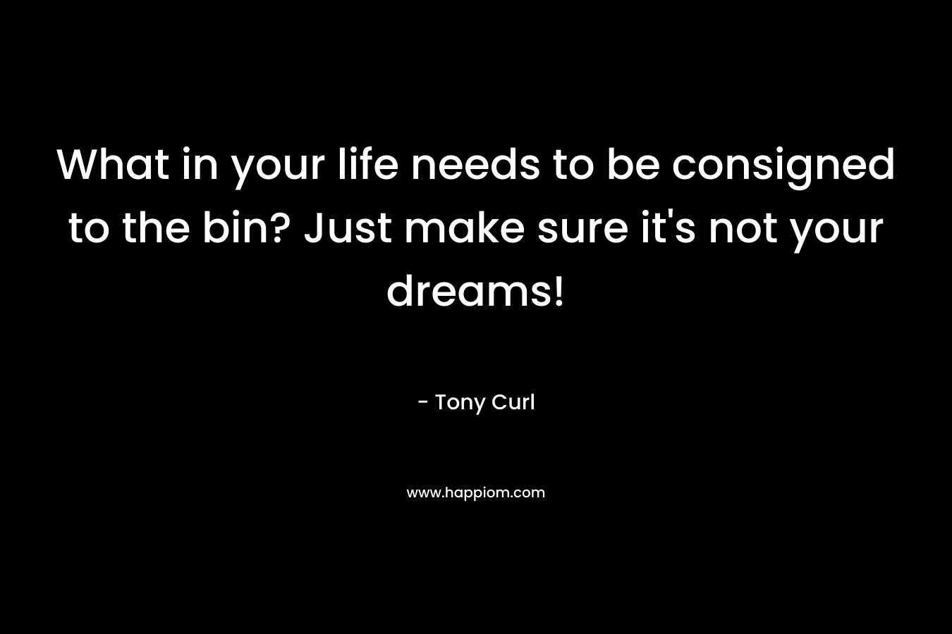 What in your life needs to be consigned to the bin? Just make sure it’s not your dreams! – Tony Curl