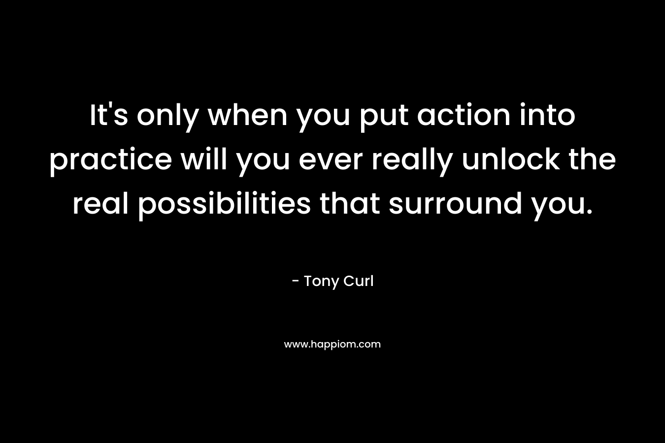It's only when you put action into practice will you ever really unlock the real possibilities that surround you.
