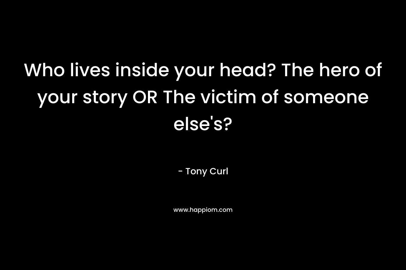 Who lives inside your head? The hero of your story OR The victim of someone else’s? – Tony Curl