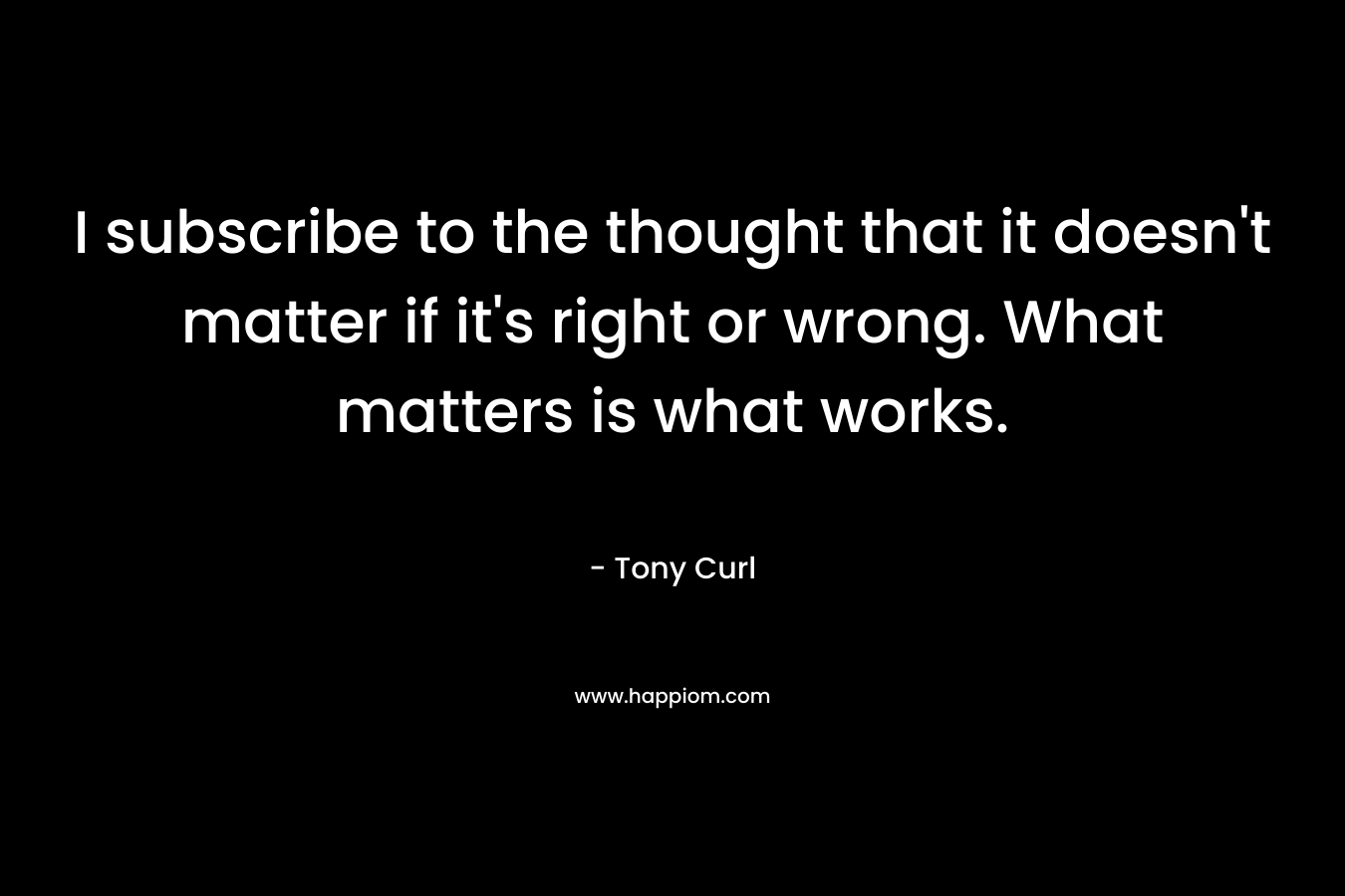 I subscribe to the thought that it doesn’t matter if it’s right or wrong. What matters is what works. – Tony Curl