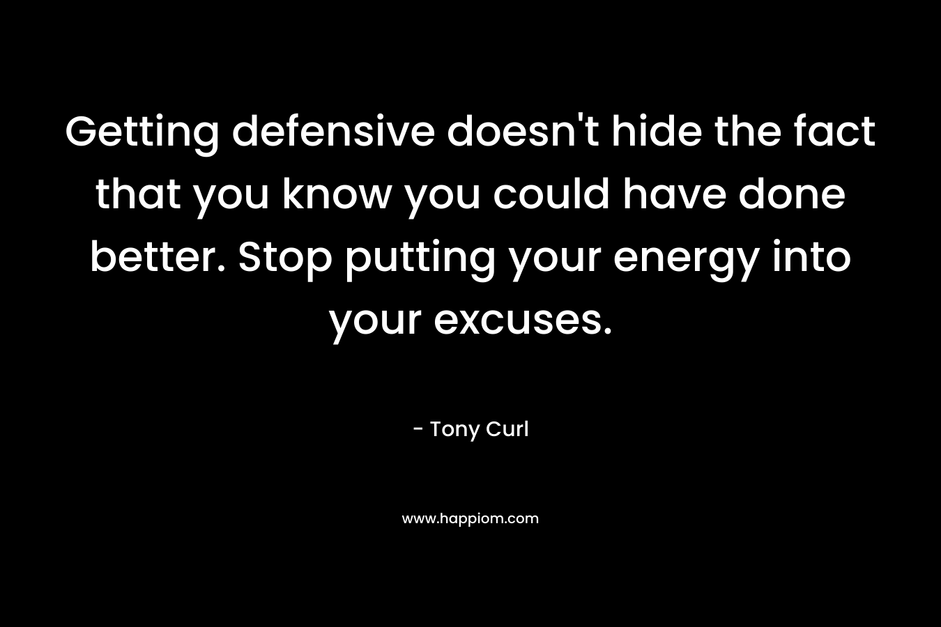 Getting defensive doesn’t hide the fact that you know you could have done better. Stop putting your energy into your excuses. – Tony Curl