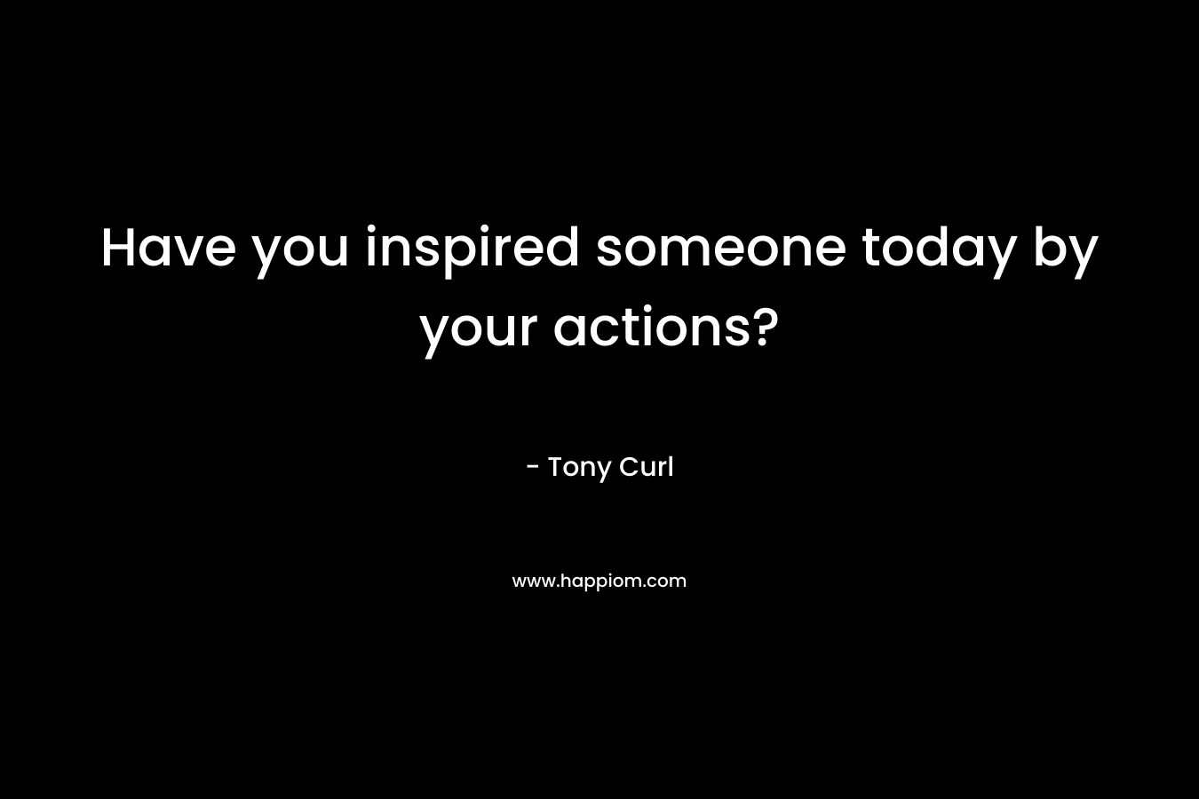 Have you inspired someone today by your actions? – Tony Curl