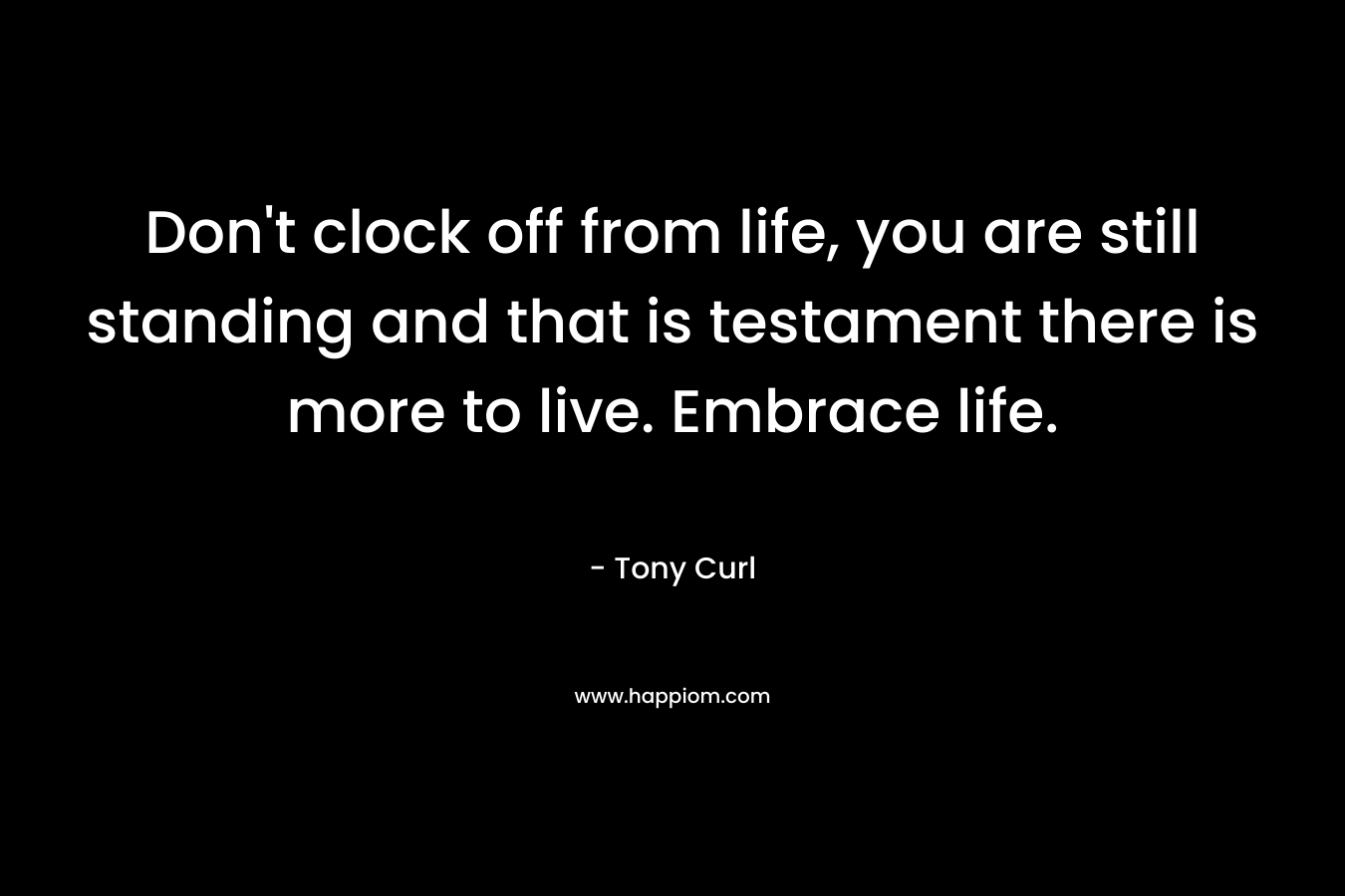 Don't clock off from life, you are still standing and that is testament there is more to live. Embrace life.