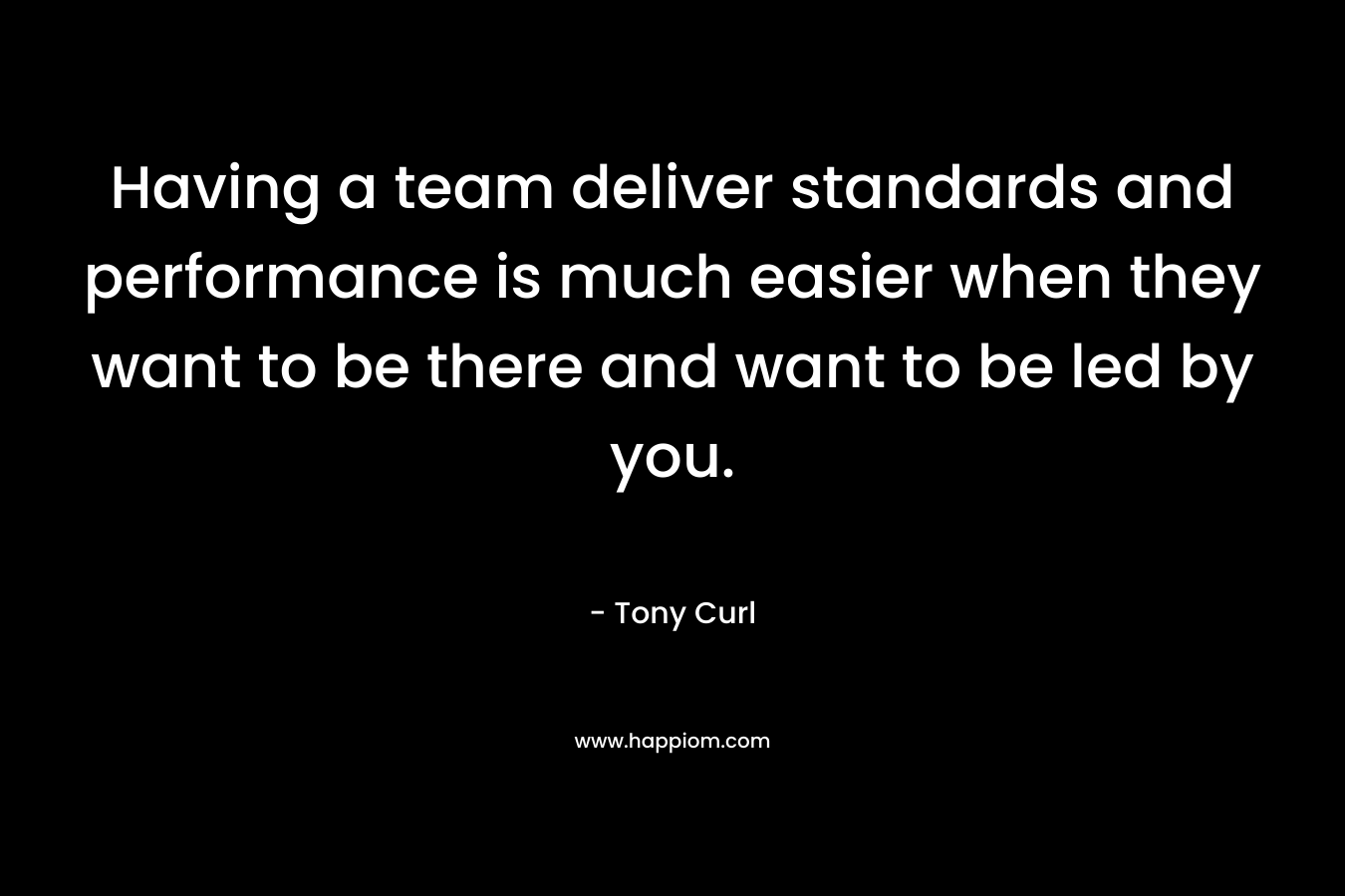 Having a team deliver standards and performance is much easier when they want to be there and want to be led by you.