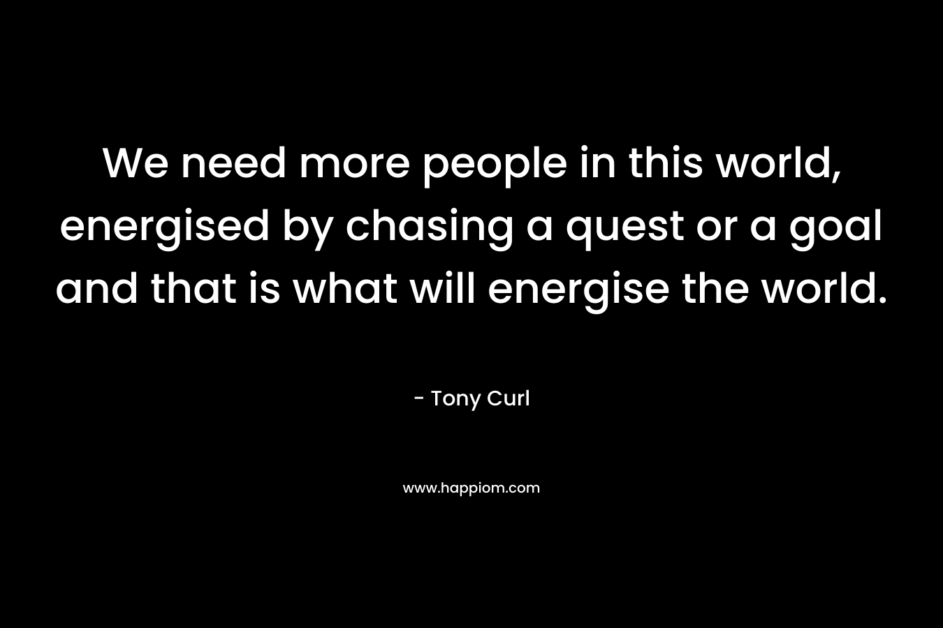 We need more people in this world, energised by chasing a quest or a goal and that is what will energise the world. – Tony Curl