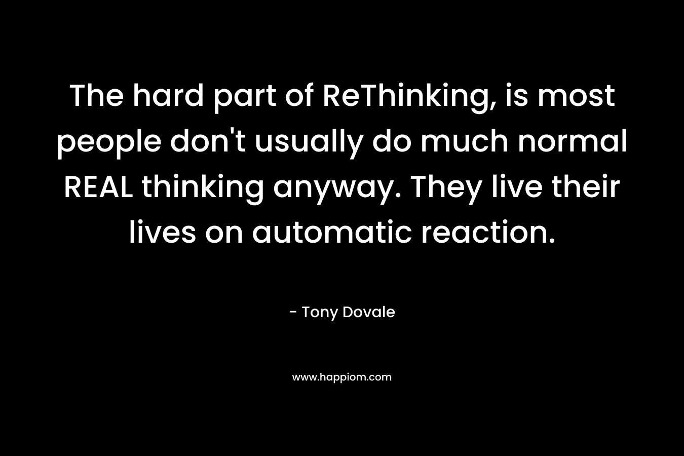 The hard part of ReThinking, is most people don’t usually do much normal REAL thinking anyway. They live their lives on automatic reaction. – Tony Dovale