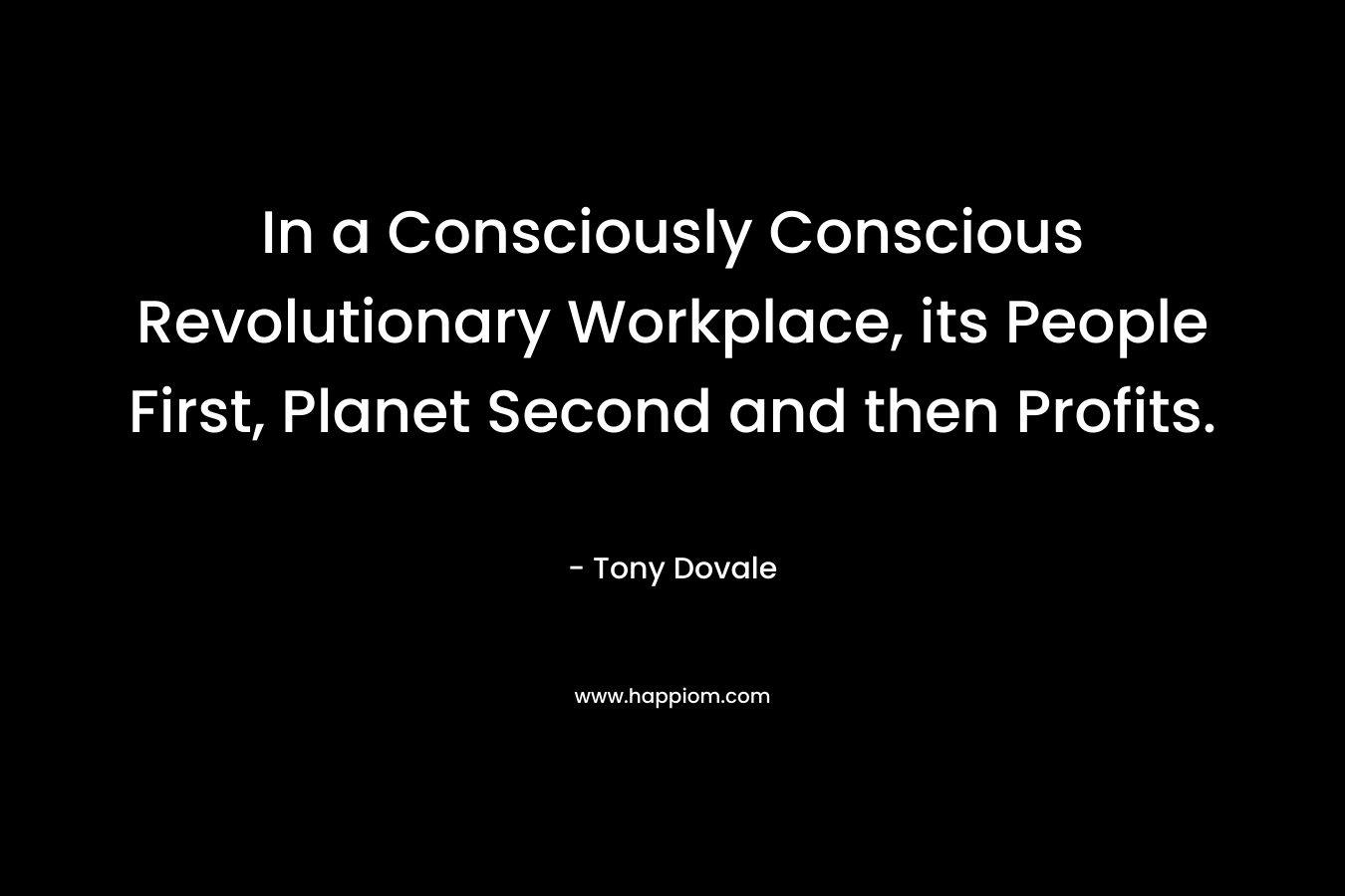 In a Consciously Conscious Revolutionary Workplace, its People First, Planet Second and then Profits. – Tony Dovale