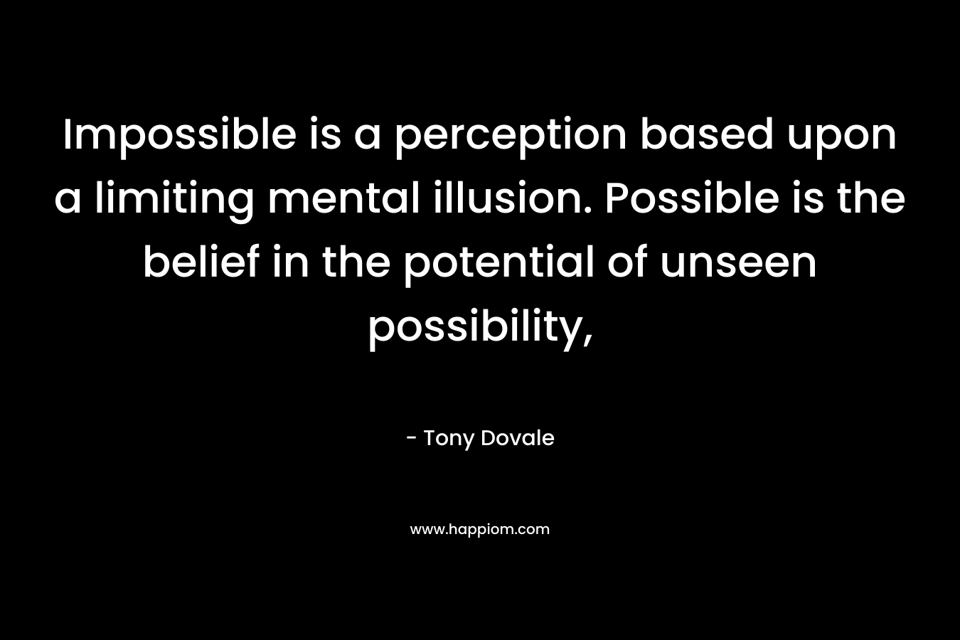 Impossible is a perception based upon a limiting mental illusion. Possible is the belief in the potential of unseen possibility,