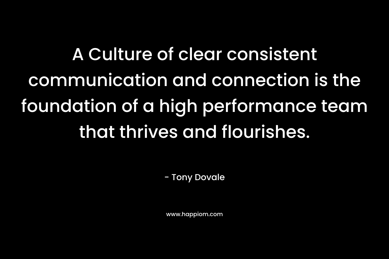 A Culture of clear consistent communication and connection is the foundation of a high performance team that thrives and flourishes. – Tony Dovale