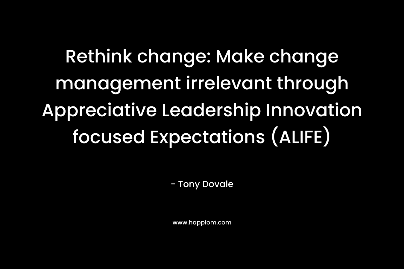 Rethink change: Make change management irrelevant through Appreciative Leadership Innovation focused Expectations (ALIFE) – Tony Dovale