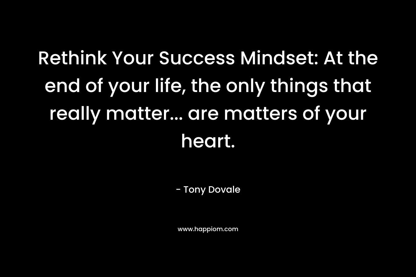 Rethink Your Success Mindset: At the end of your life, the only things that really matter… are matters of your heart. – Tony Dovale