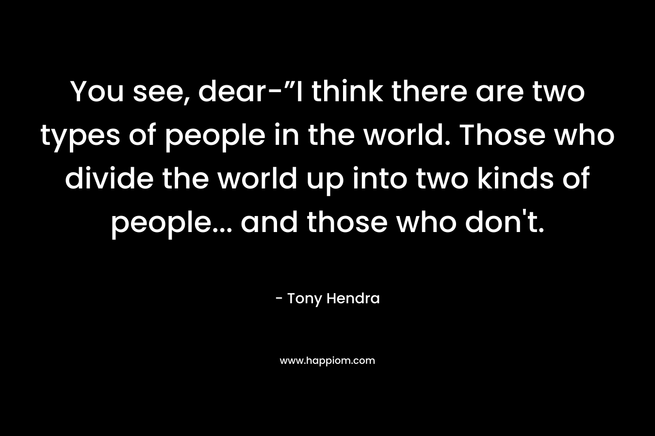 You see, dear-”I think there are two types of people in the world. Those who divide the world up into two kinds of people… and those who don’t. – Tony Hendra