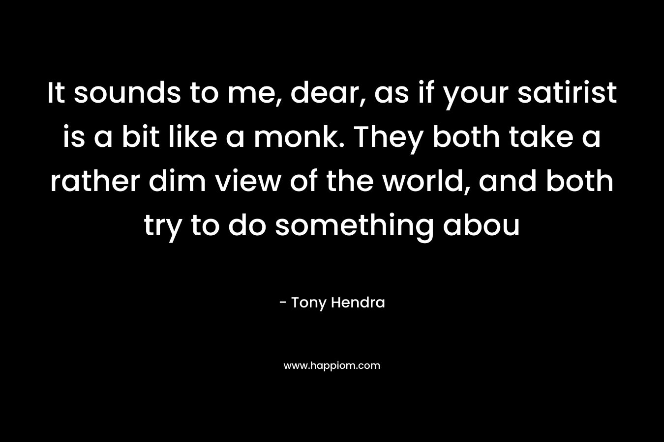 It sounds to me, dear, as if your satirist is a bit like a monk. They both take a rather dim view of the world, and both try to do something abou – Tony Hendra