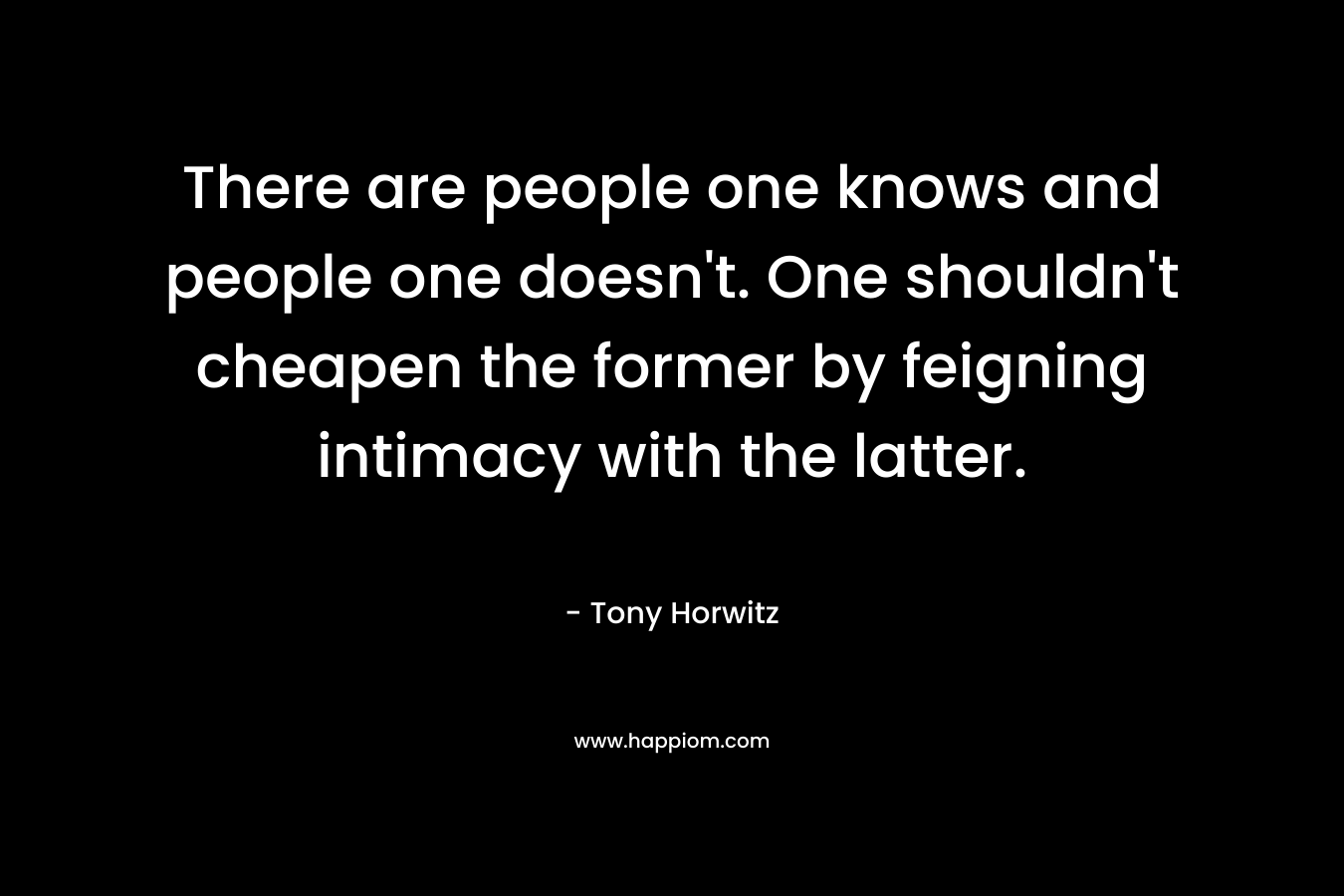 There are people one knows and people one doesn’t. One shouldn’t cheapen the former by feigning intimacy with the latter. – Tony Horwitz