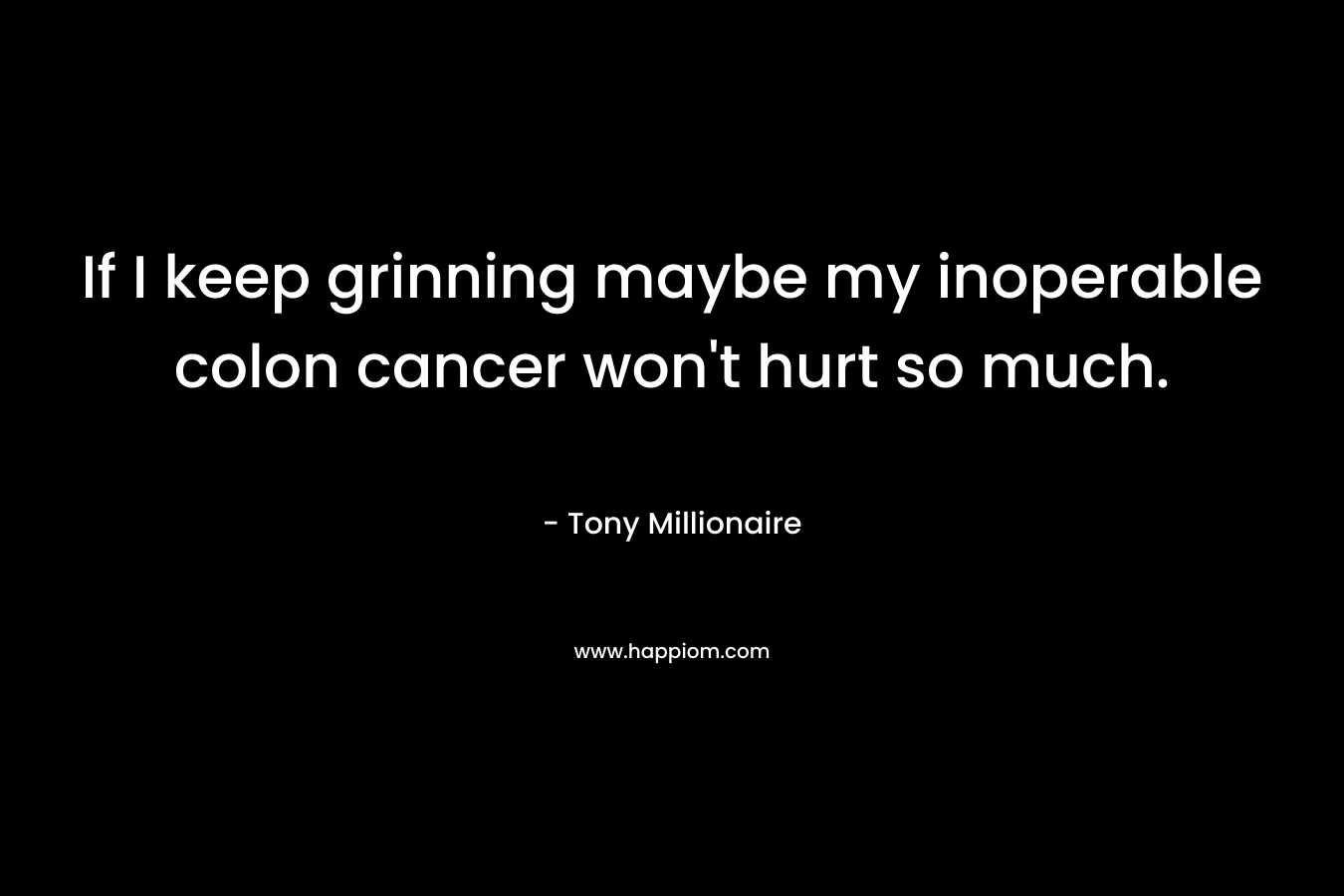 If I keep grinning maybe my inoperable colon cancer won’t hurt so much. – Tony Millionaire
