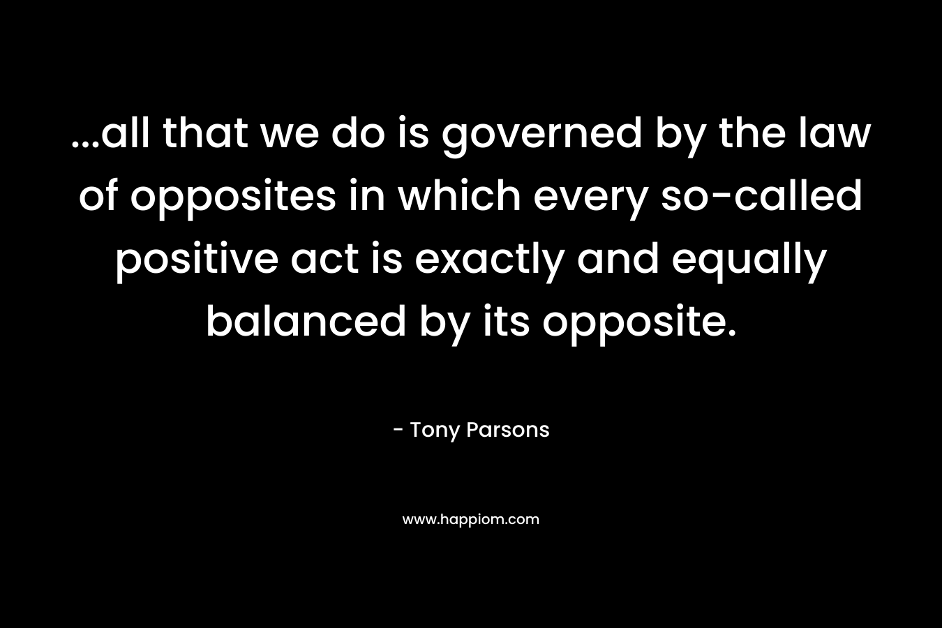 …all that we do is governed by the law of opposites in which every so-called positive act is exactly and equally balanced by its opposite. – Tony Parsons