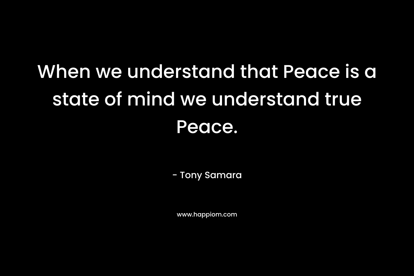 When we understand that Peace is a state of mind we understand true Peace. – Tony Samara