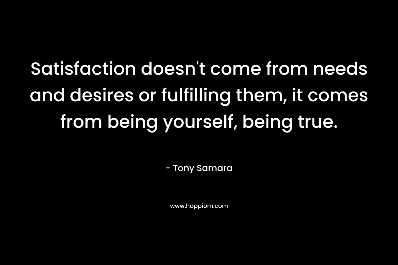 Satisfaction doesn’t come from needs and desires or fulfilling them, it comes from being yourself, being true. – Tony Samara