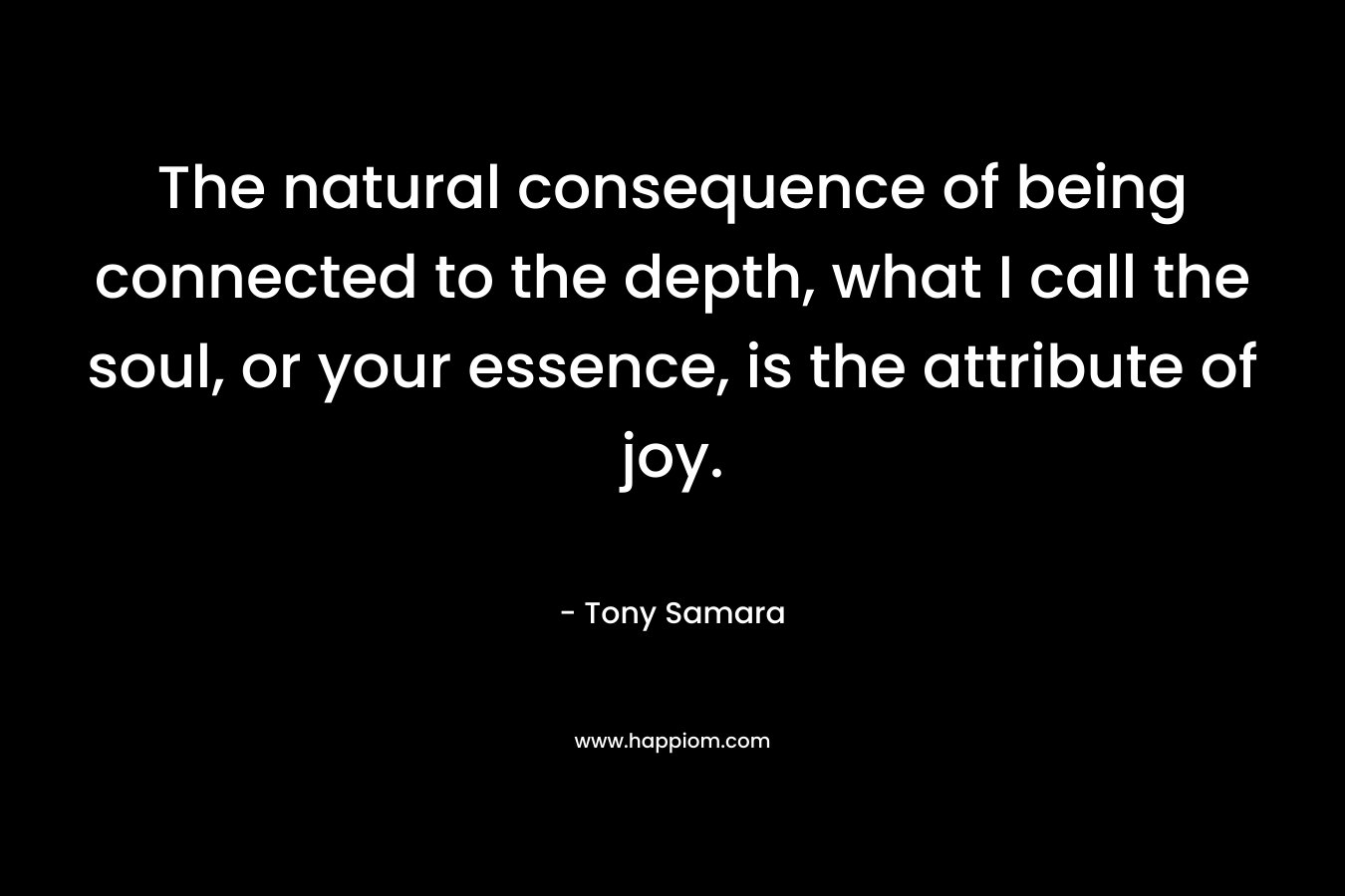 The natural consequence of being connected to the depth, what I call the soul, or your essence, is the attribute of joy.