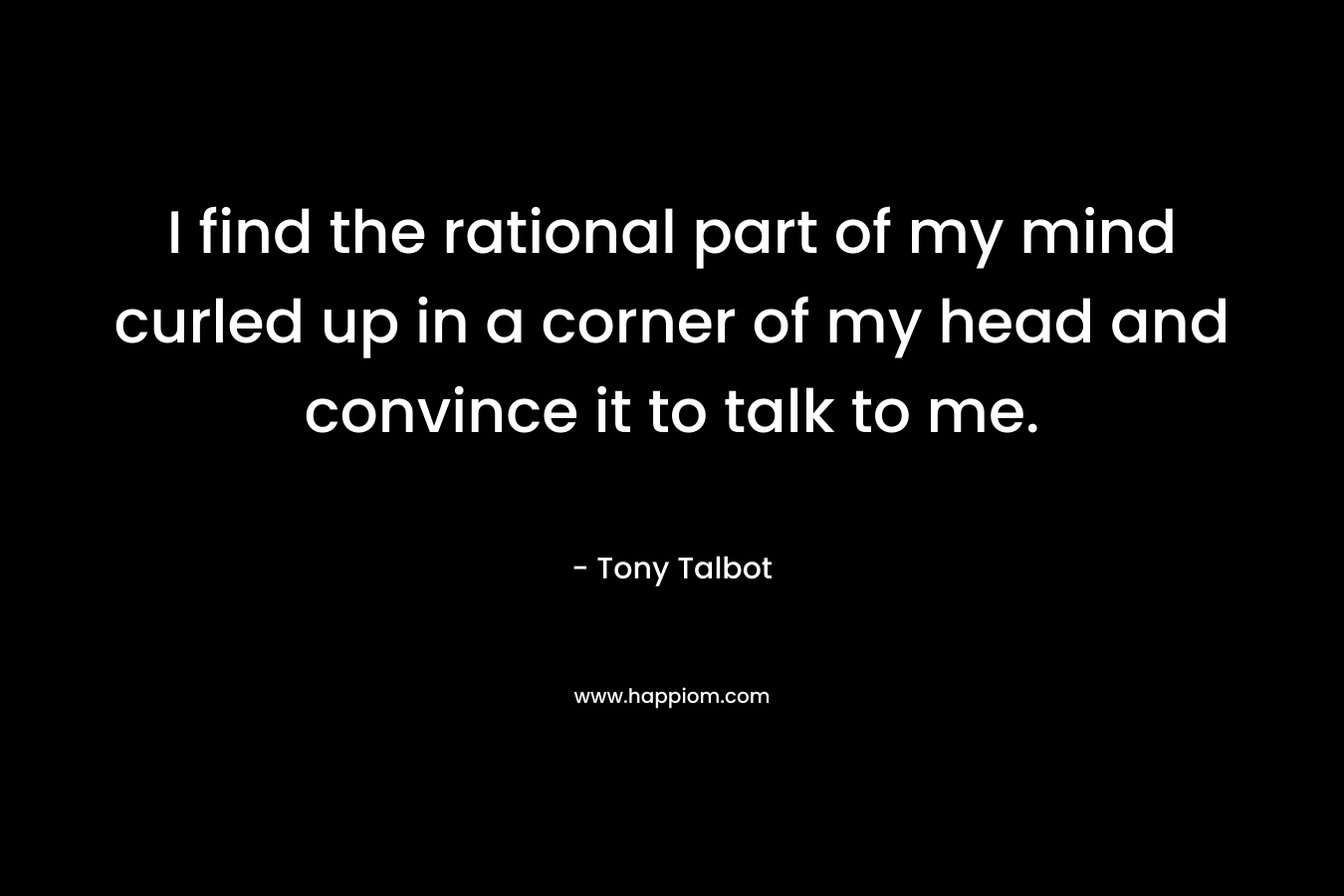 I find the rational part of my mind curled up in a corner of my head and convince it to talk to me. – Tony Talbot
