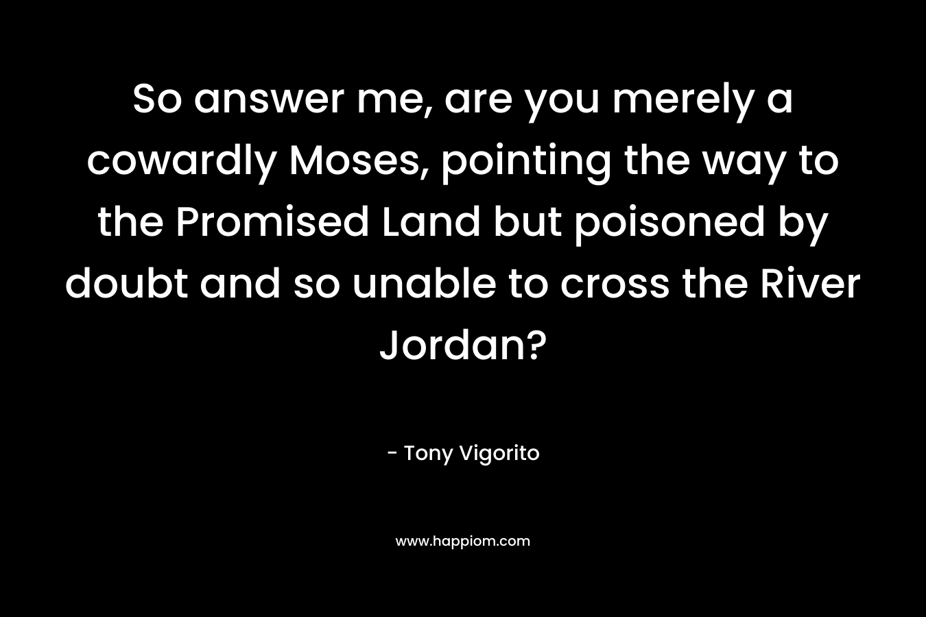 So answer me, are you merely a cowardly Moses, pointing the way to the Promised Land but poisoned by doubt and so unable to cross the River Jordan? – Tony Vigorito