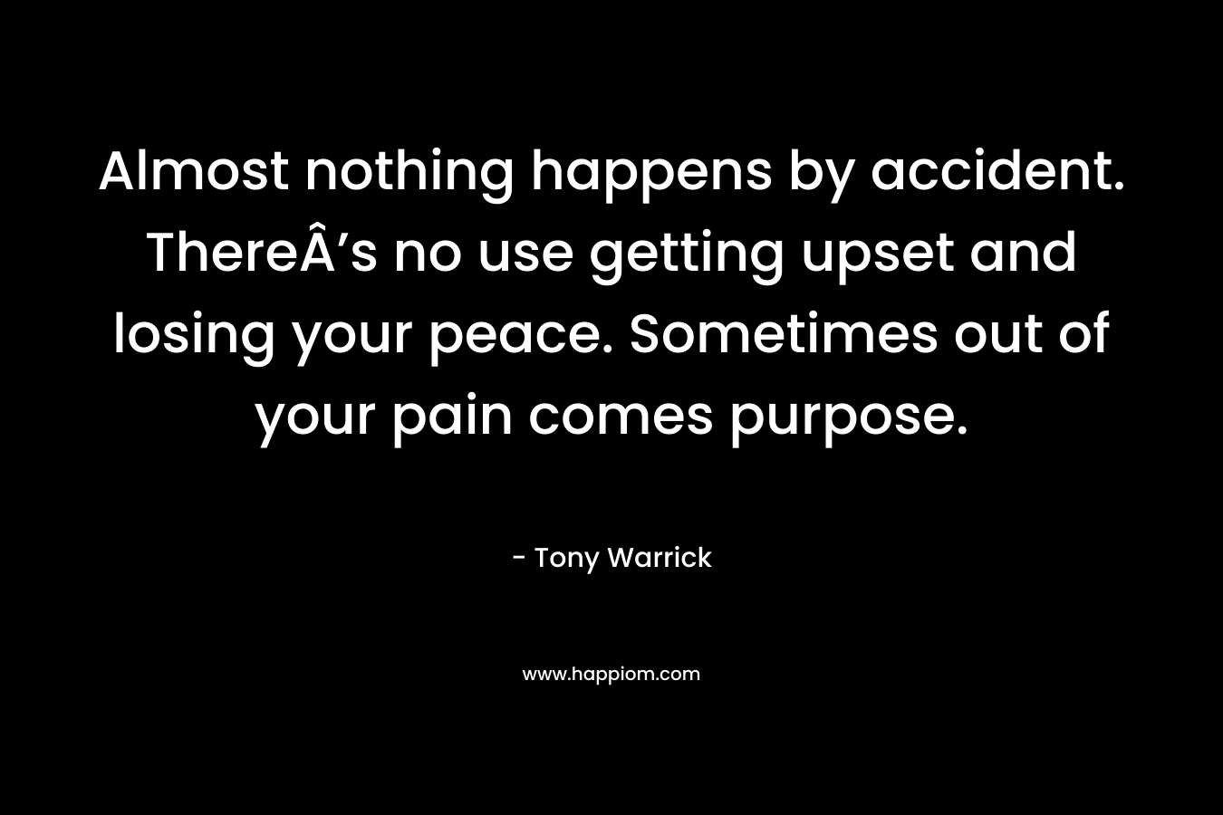 Almost nothing happens by accident. ThereÂ’s no use getting upset and losing your peace. Sometimes out of your pain comes purpose. – Tony Warrick