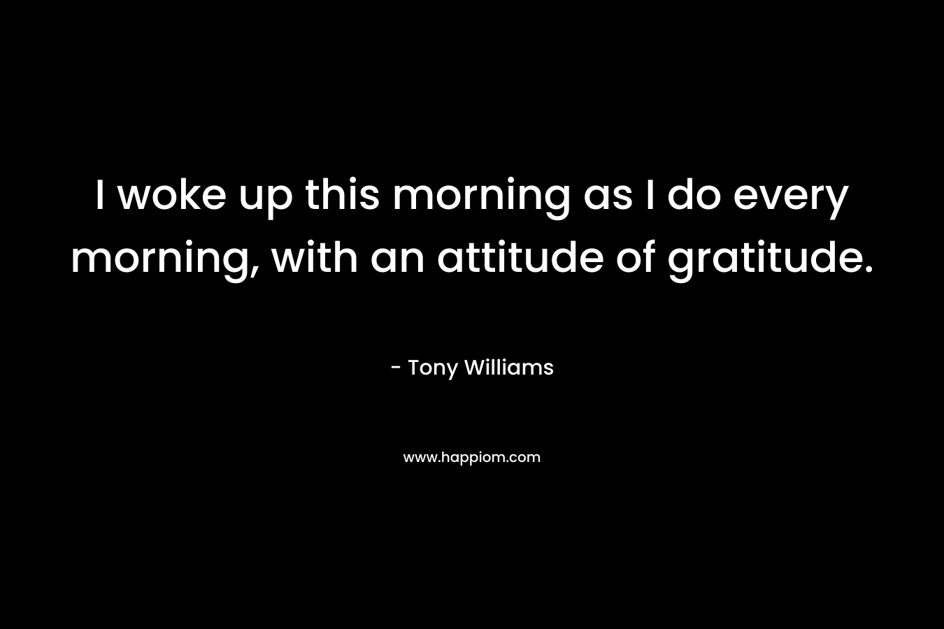 I woke up this morning as I do every morning, with an attitude of gratitude. – Tony Williams