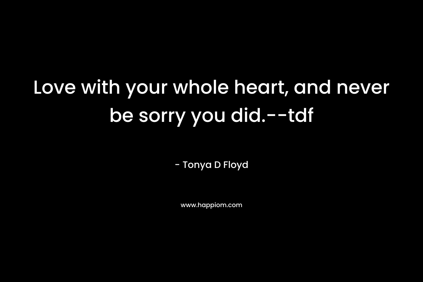 Love with your whole heart, and never be sorry you did.–tdf – Tonya D Floyd