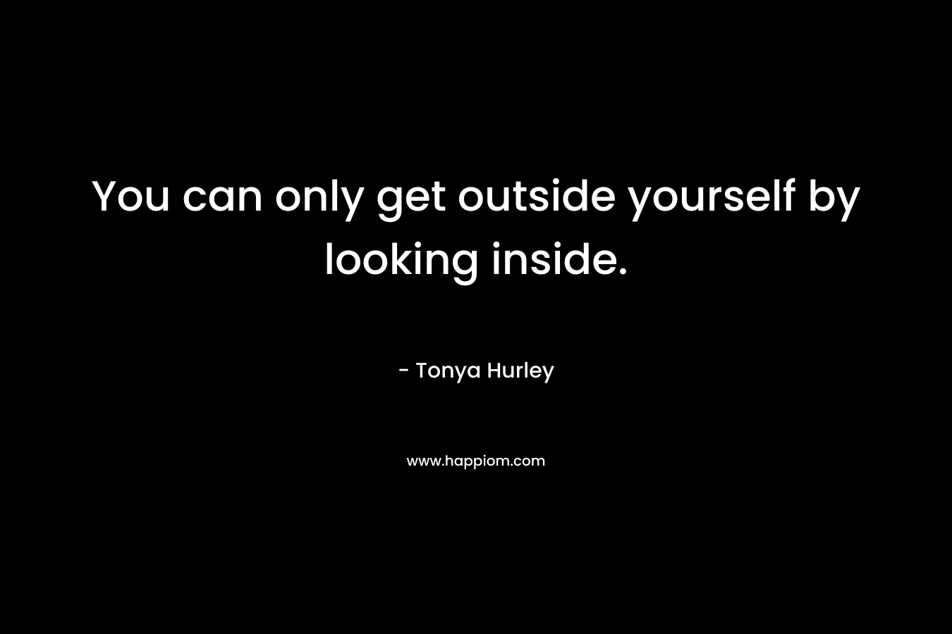 You can only get outside yourself by looking inside. – Tonya Hurley