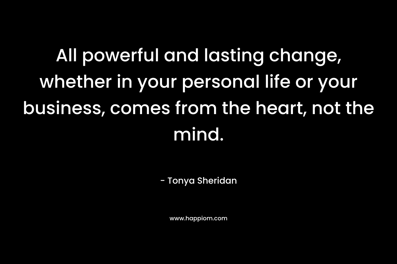 All powerful and lasting change, whether in your personal life or your business, comes from the heart, not the mind.