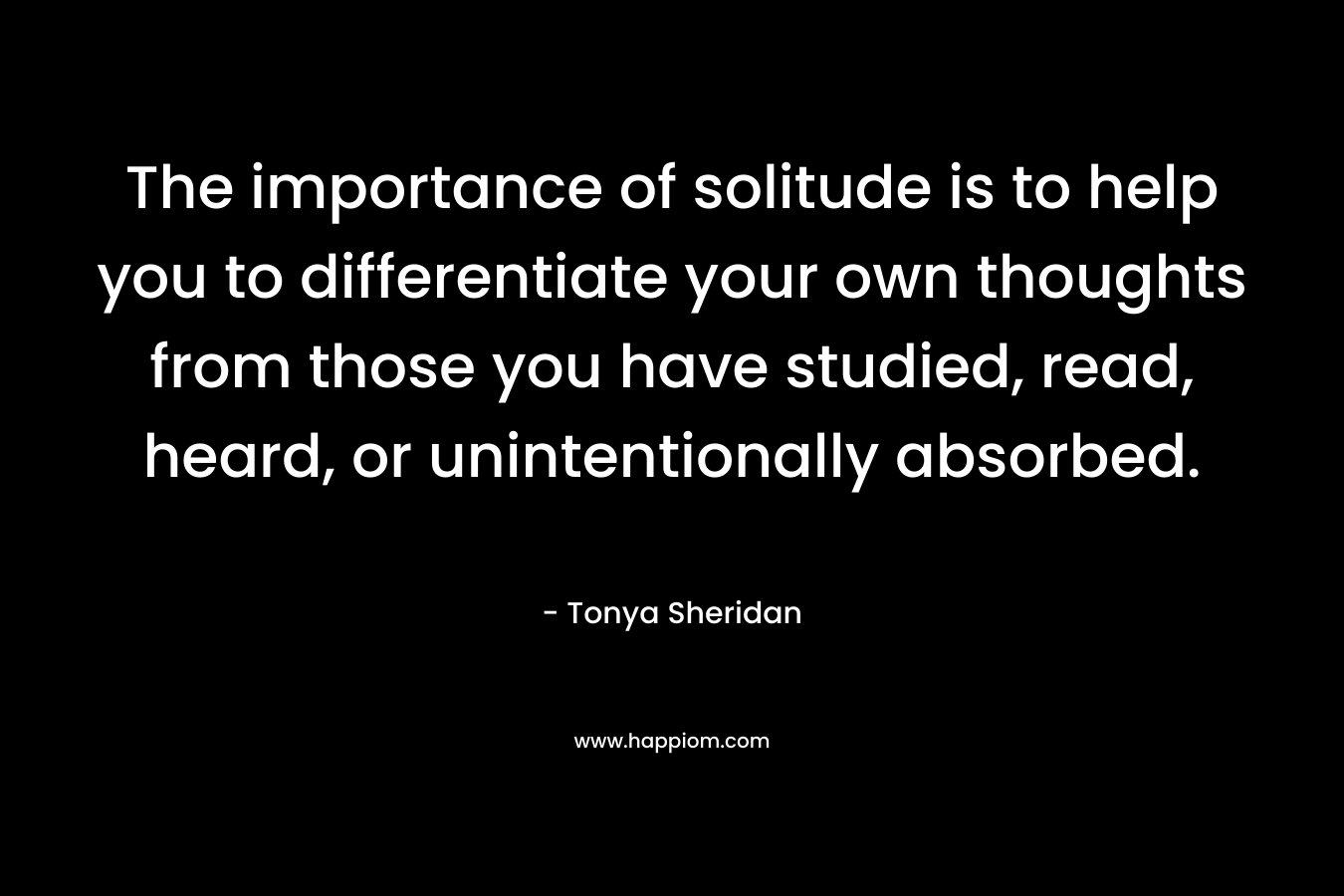 The importance of solitude is to help you to differentiate your own thoughts from those you have studied, read, heard, or unintentionally absorbed.