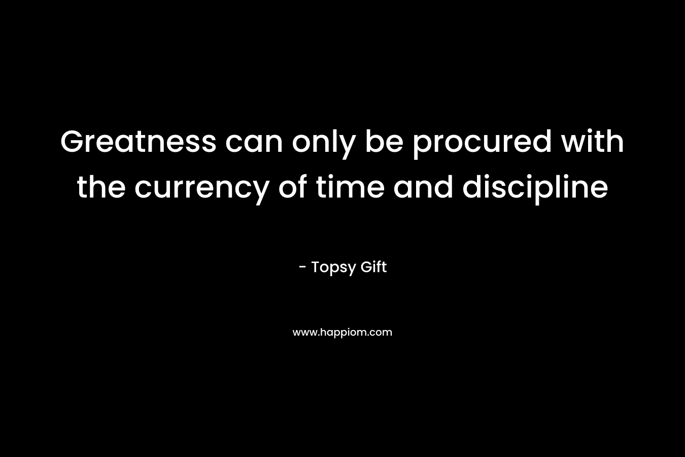 Greatness can only be procured with the currency of time and discipline – Topsy Gift