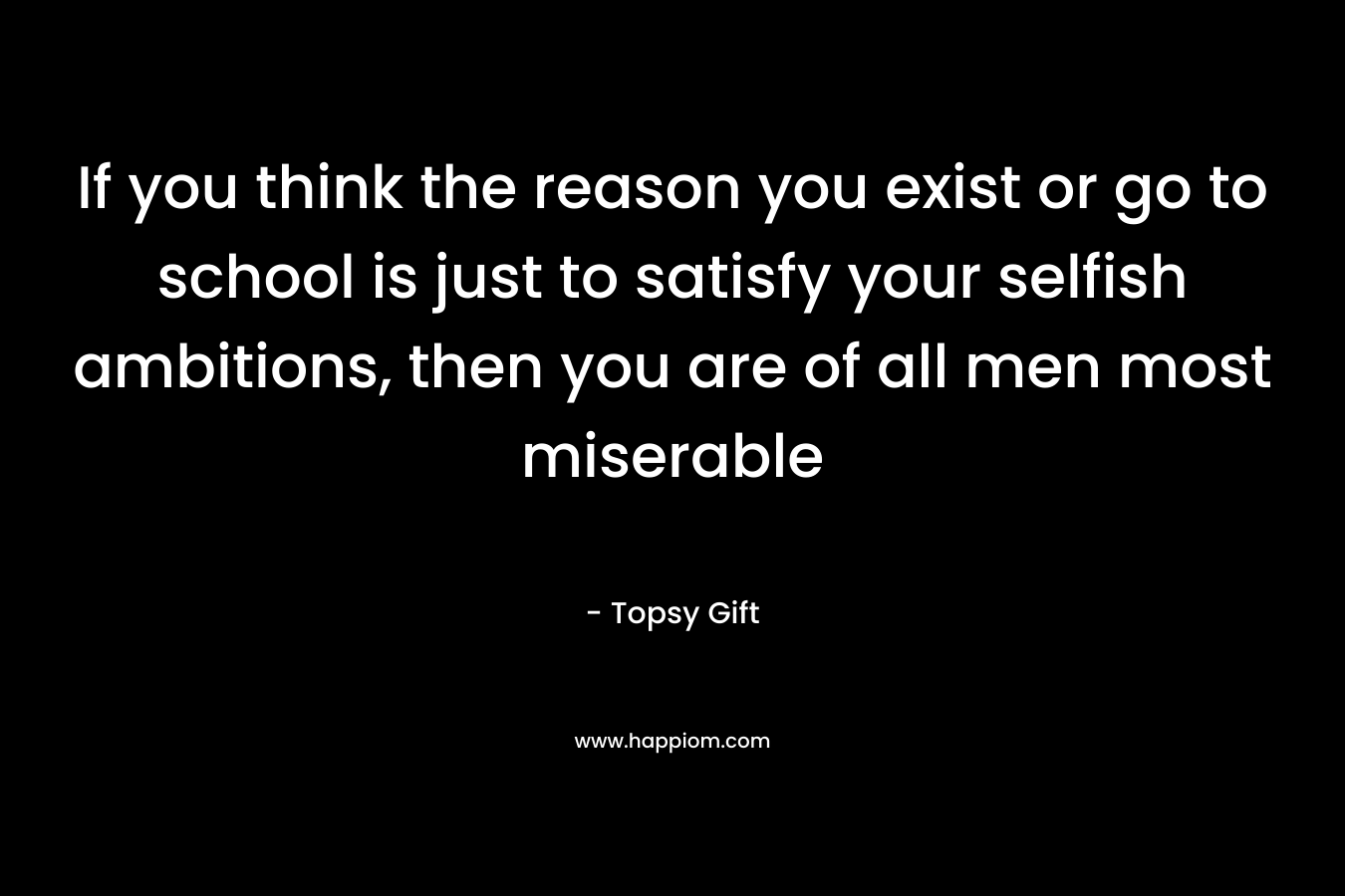 If you think the reason you exist or go to school is just to satisfy your selfish ambitions, then you are of all men most miserable – Topsy Gift