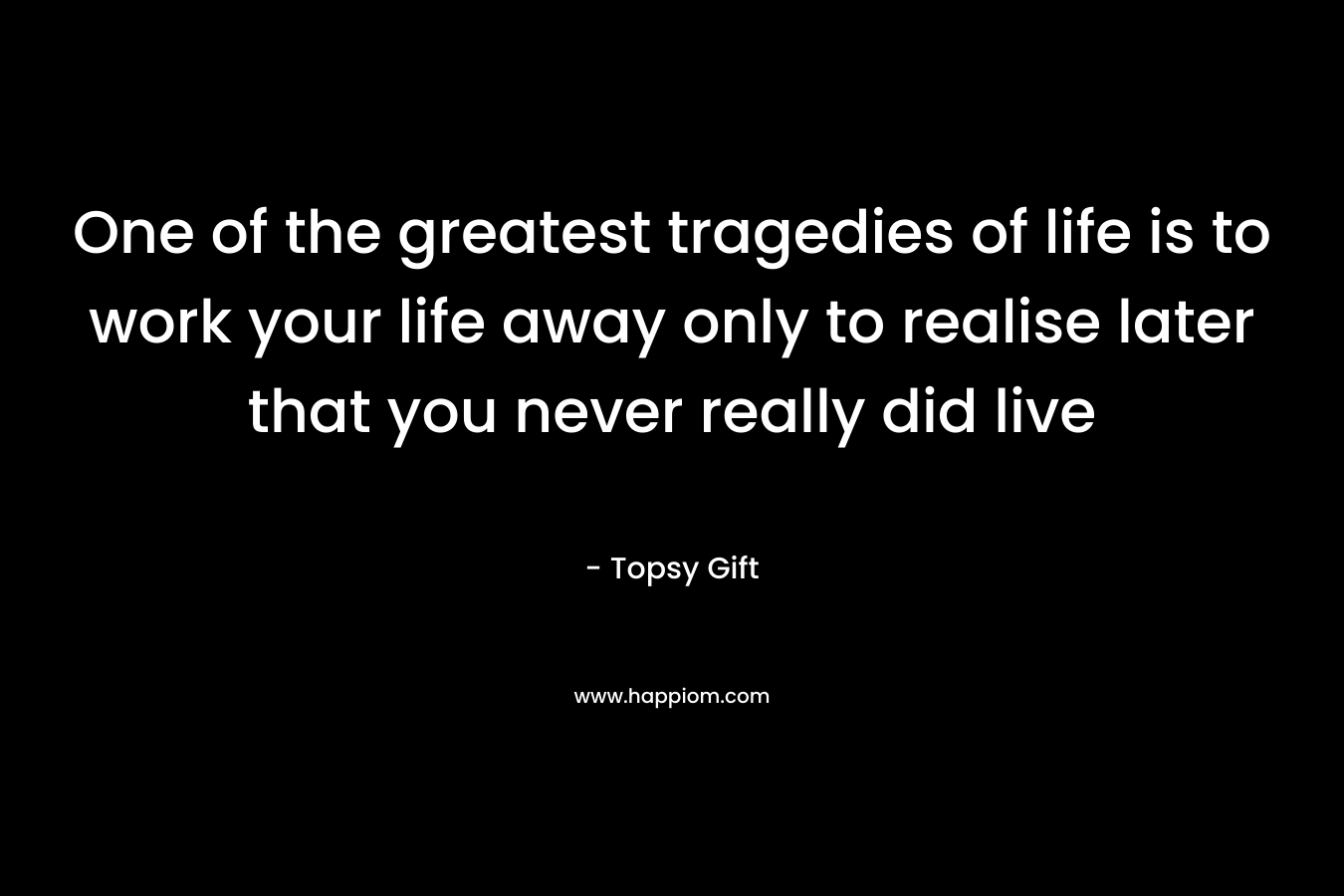 One of the greatest tragedies of life is to work your life away only to realise later that you never really did live – Topsy Gift