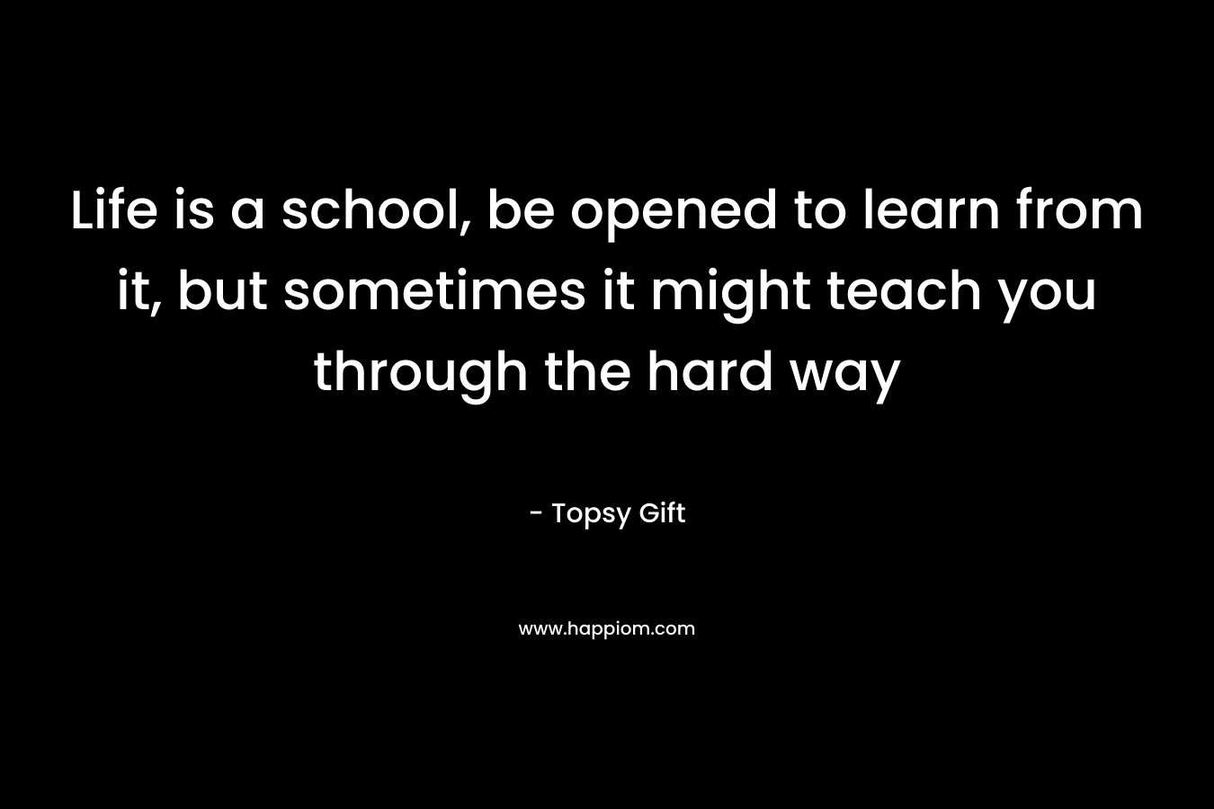 Life is a school, be opened to learn from it, but sometimes it might teach you through the hard way – Topsy Gift