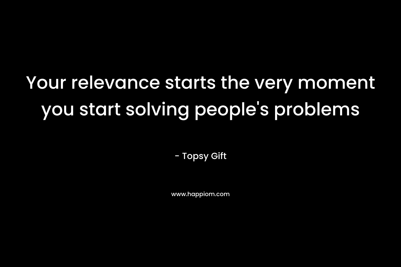 Your relevance starts the very moment you start solving people’s problems – Topsy Gift