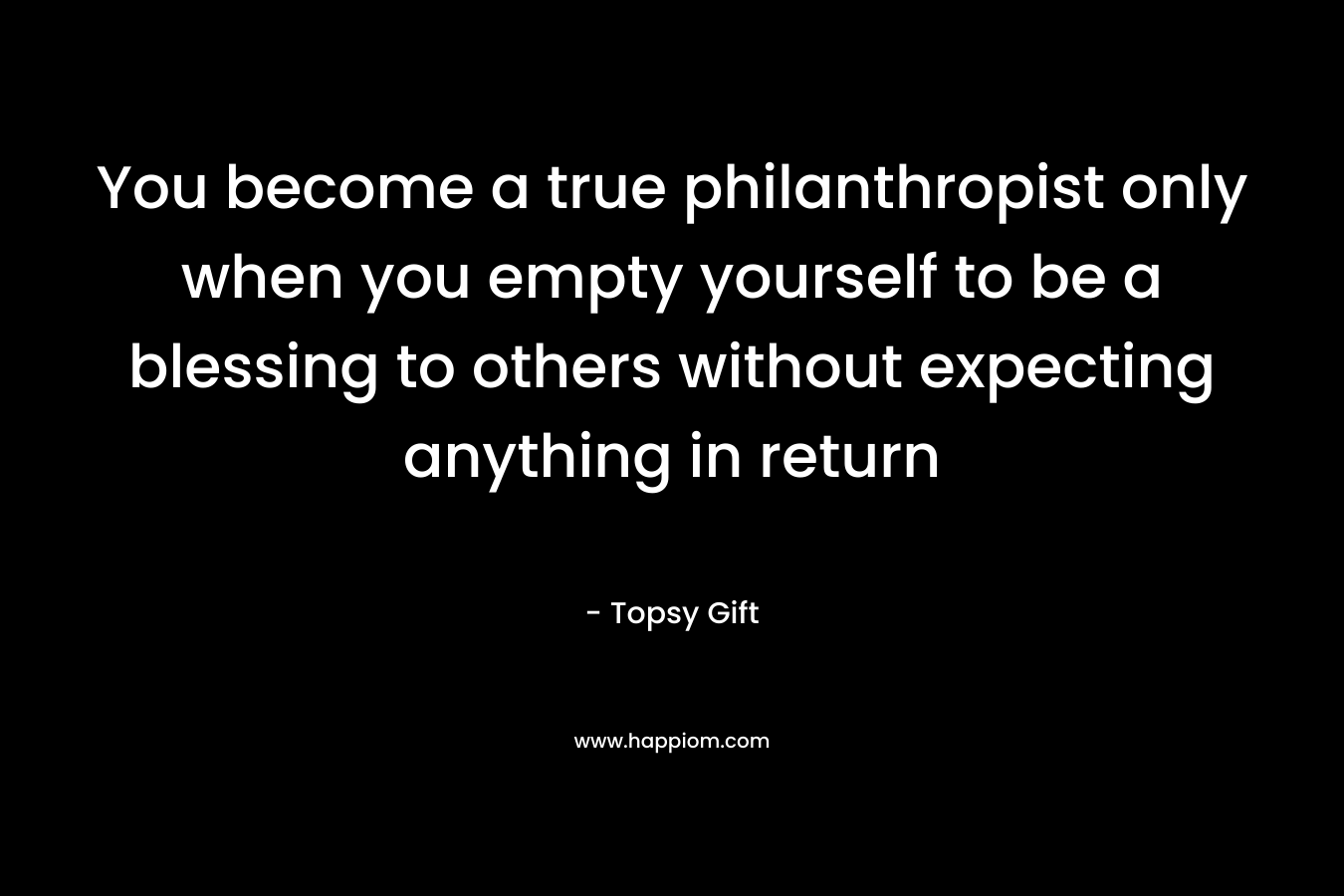 You become a true philanthropist only when you empty yourself to be a blessing to others without expecting anything in return – Topsy Gift