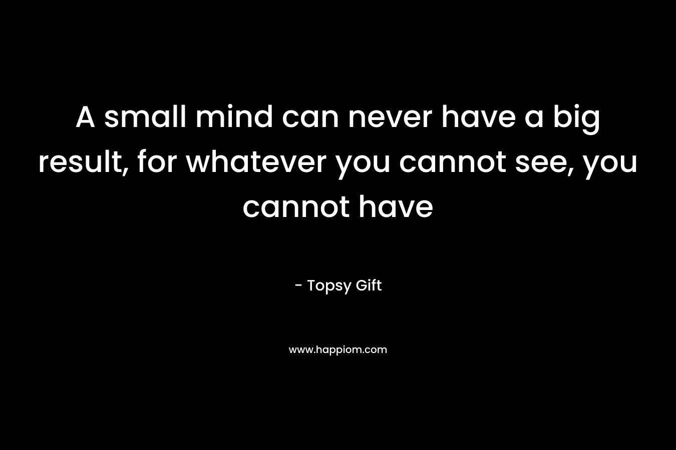 A small mind can never have a big result, for whatever you cannot see, you cannot have