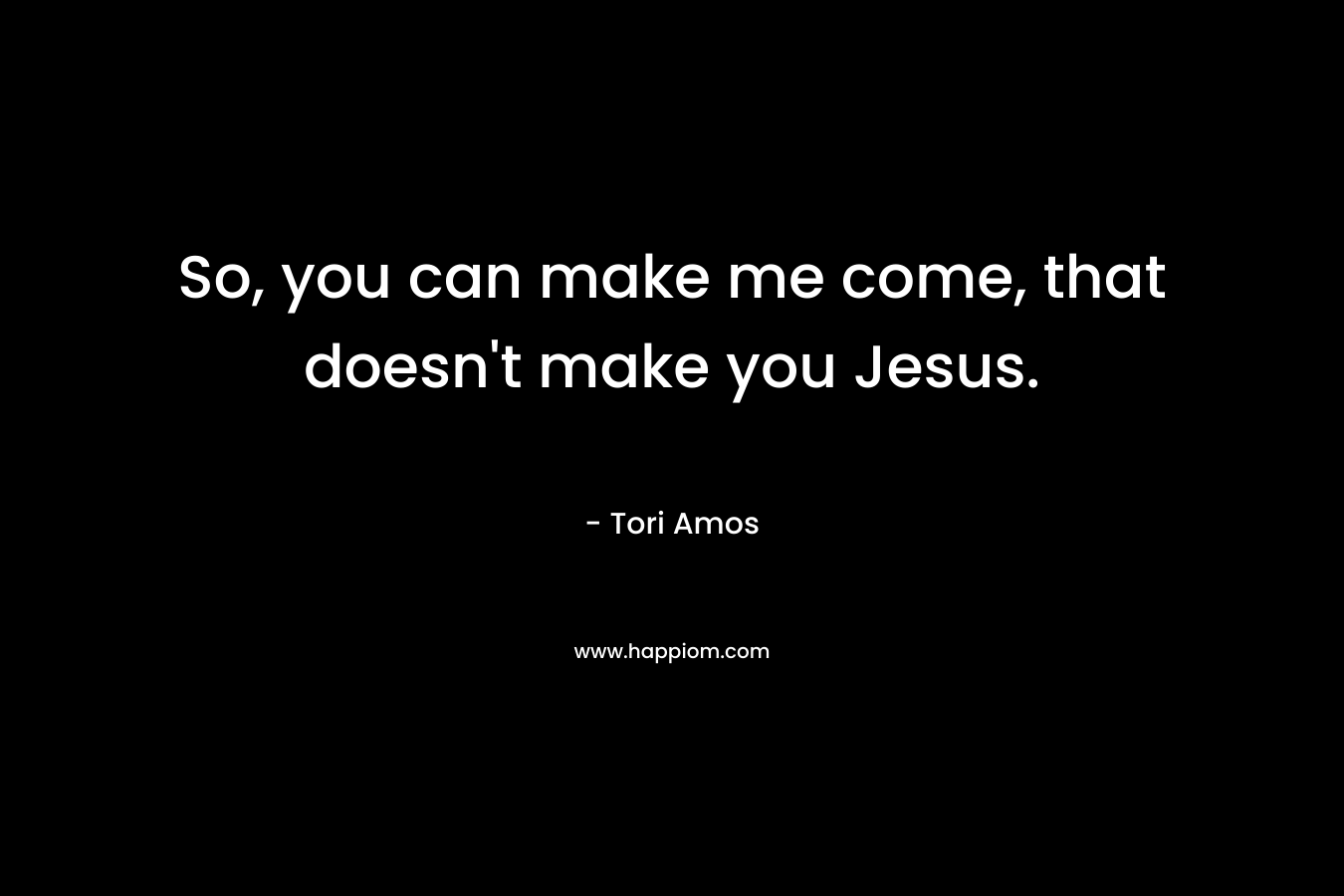So, you can make me come, that doesn't make you Jesus.