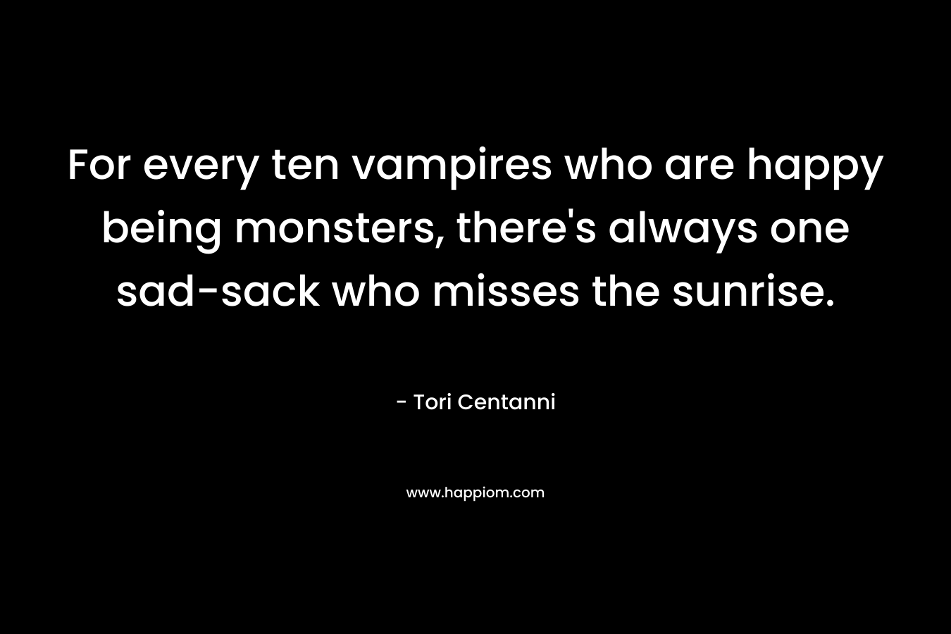 For every ten vampires who are happy being monsters, there’s always one sad-sack who misses the sunrise. – Tori Centanni