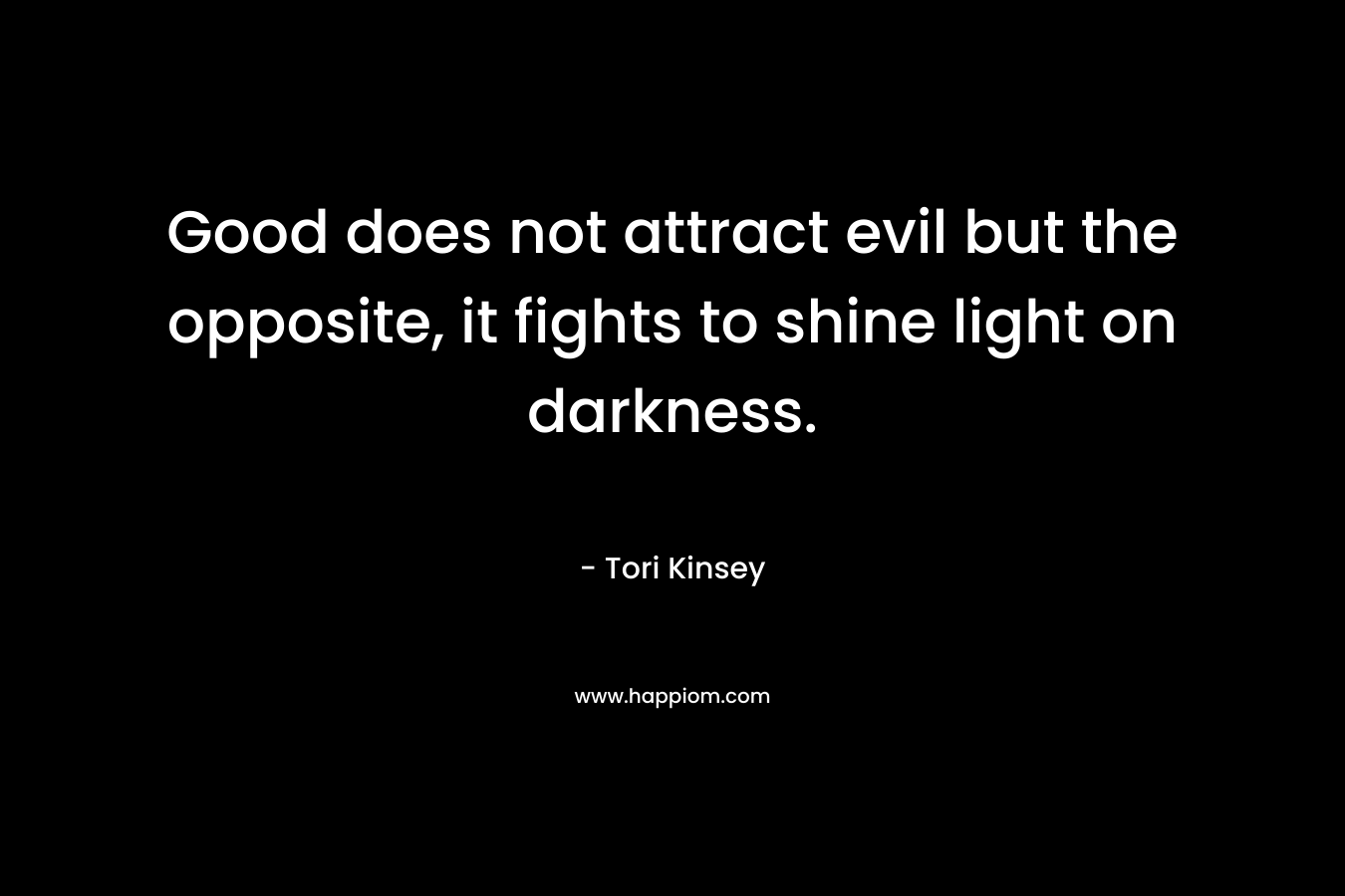 Good does not attract evil but the opposite, it fights to shine light on darkness. – Tori Kinsey