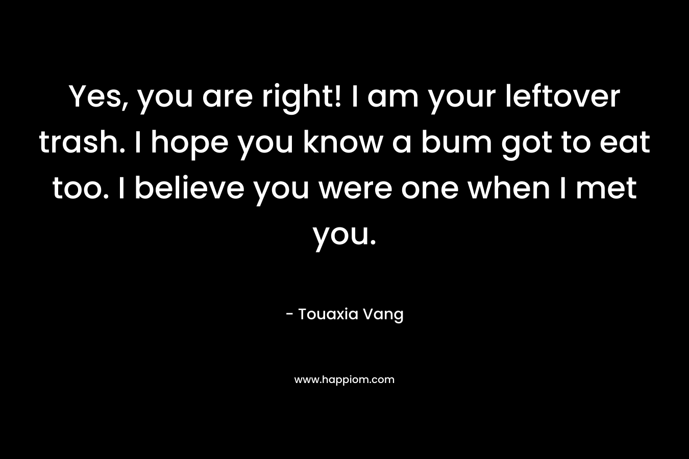 Yes, you are right! I am your leftover trash. I hope you know a bum got to eat too. I believe you were one when I met you. – Touaxia Vang