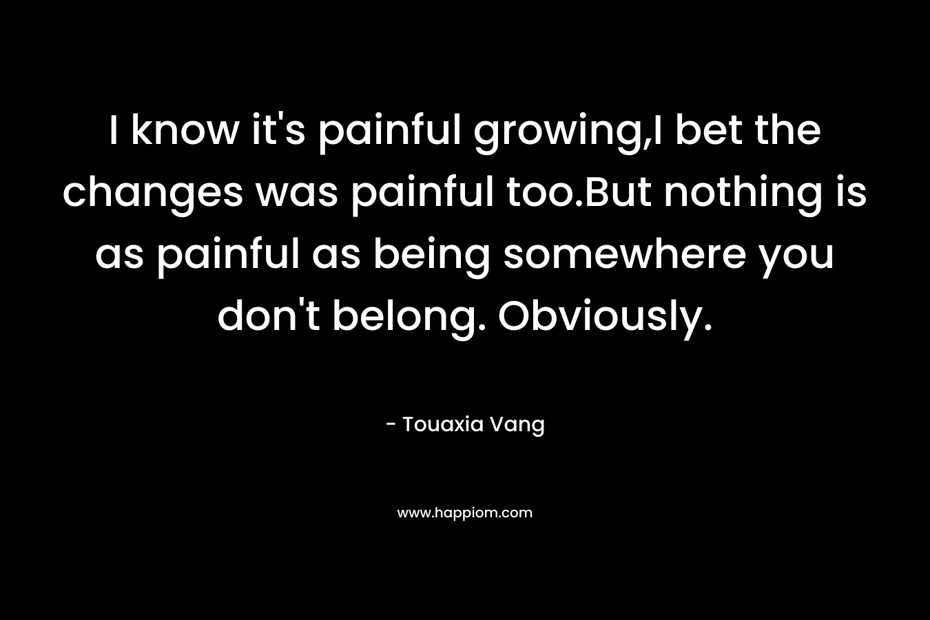 I know it's painful growing,I bet the changes was painful too.But nothing is as painful as being somewhere you don't belong. Obviously.