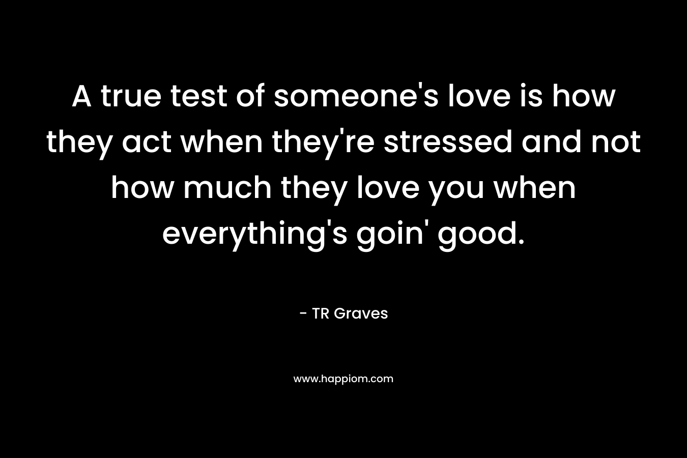 A true test of someone’s love is how they act when they’re stressed and not how much they love you when everything’s goin’ good. – TR Graves