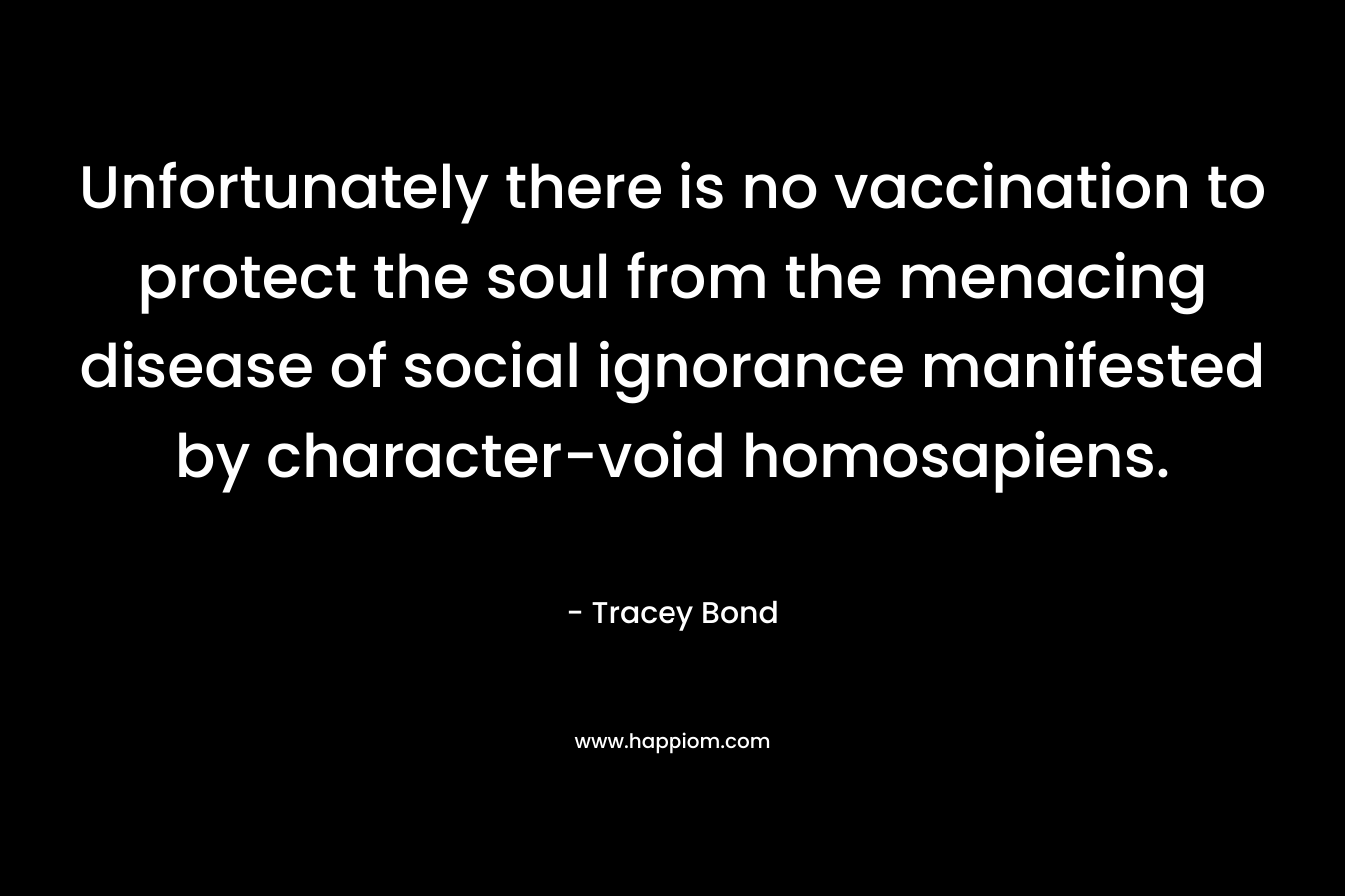 Unfortunately there is no vaccination to protect the soul from the menacing disease of social ignorance manifested by character-void homosapiens. – Tracey Bond