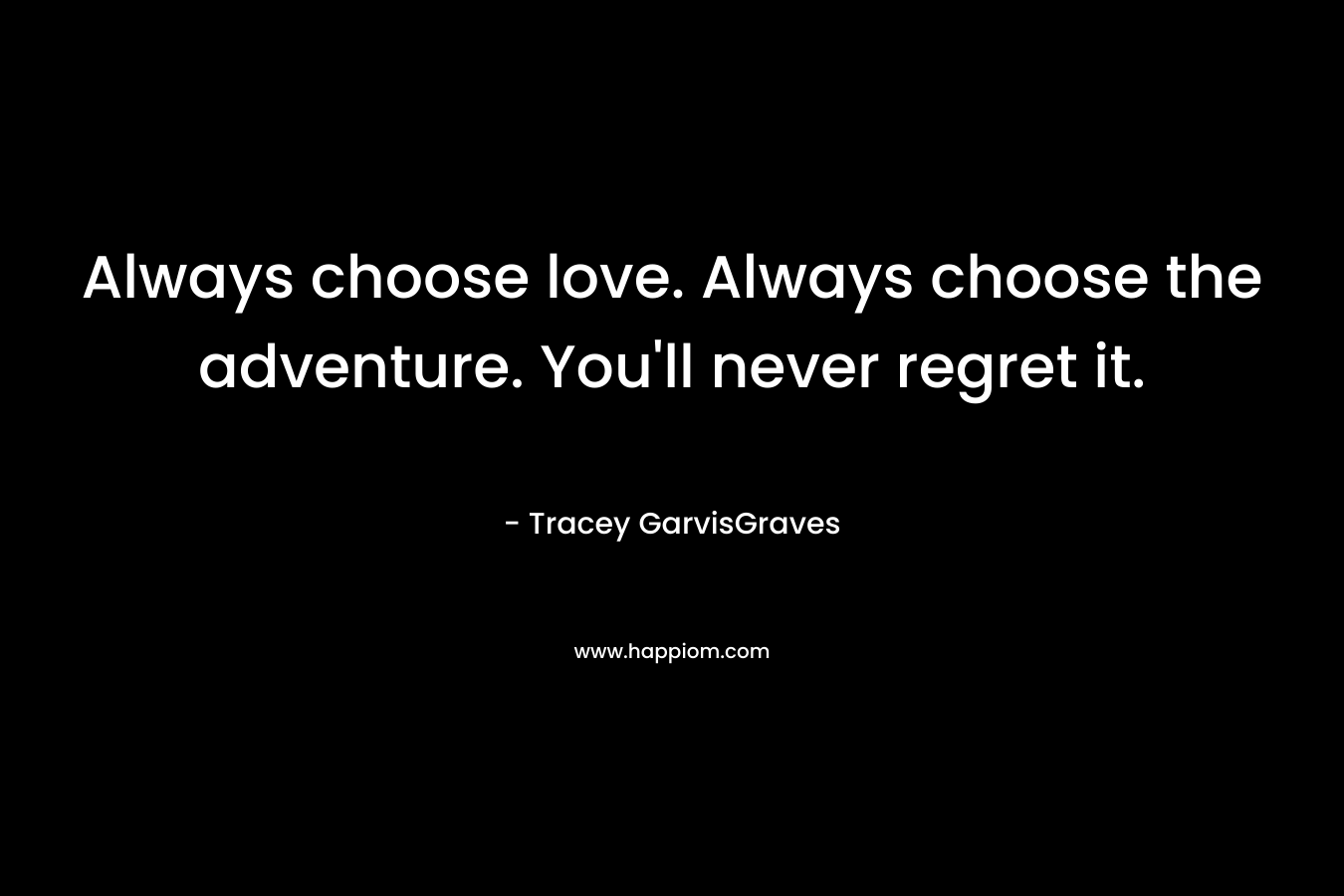 Always choose love. Always choose the adventure. You’ll never regret it. – Tracey GarvisGraves