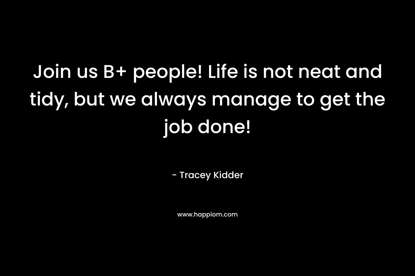 Join us B+ people! Life is not neat and tidy, but we always manage to get the job done! – Tracey Kidder