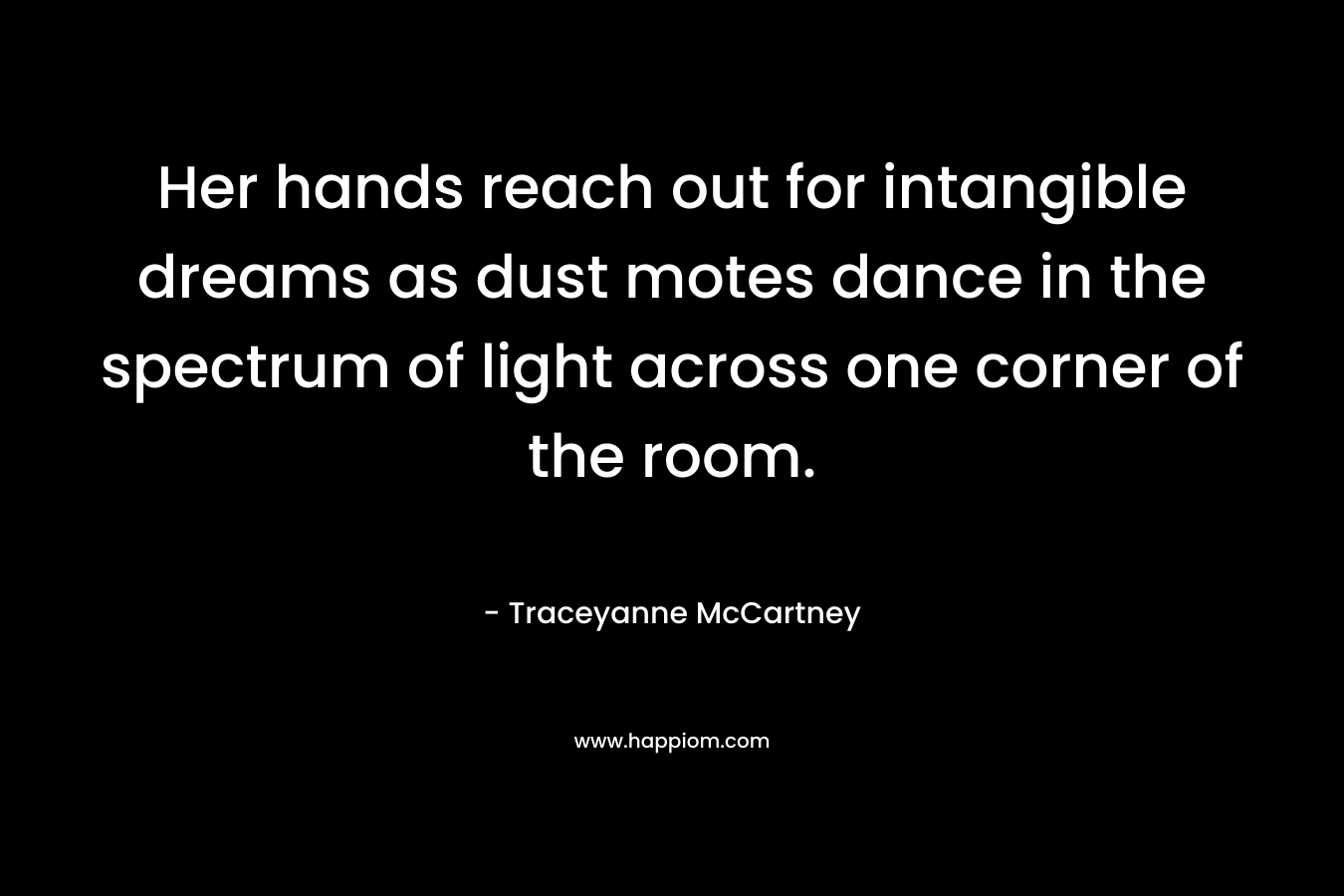 Her hands reach out for intangible dreams as dust motes dance in the spectrum of light across one corner of the room. – Traceyanne McCartney