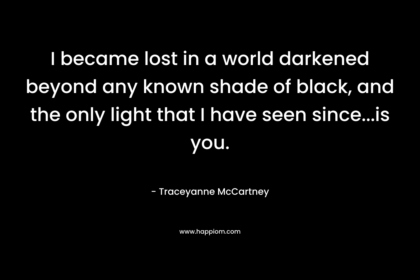 I became lost in a world darkened beyond any known shade of black, and the only light that I have seen since…is you. – Traceyanne McCartney