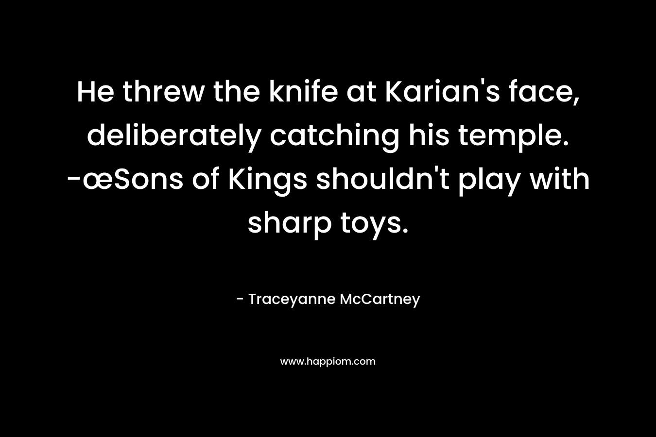 He threw the knife at Karian’s face, deliberately catching his temple. -œSons of Kings shouldn’t play with sharp toys. – Traceyanne McCartney